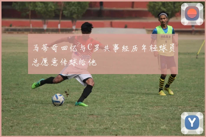 马蒂奇回忆与C罗共事经历年轻球员总愿意传球给他