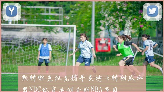 凯特琳克拉克携手麦迪卡特甜瓜加盟NBC体育共创全新NBA节目