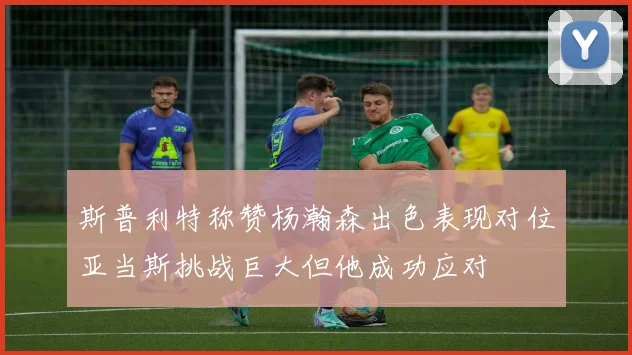 斯普利特称赞杨瀚森出色表现对位亚当斯挑战巨大但他成功应对