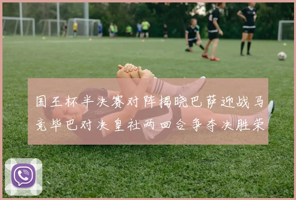 国王杯半决赛对阵揭晓巴萨迎战马竞毕巴对决皇社两回合争夺决胜荣耀