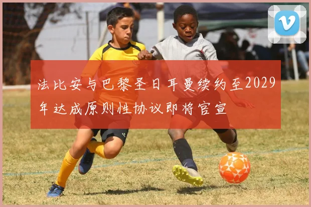 法比安与巴黎圣日耳曼续约至2029年达成原则性协议即将官宣