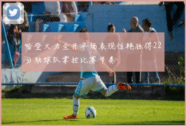哈登火力全开半场表现惊艳独得22分助球队掌控比赛节奏