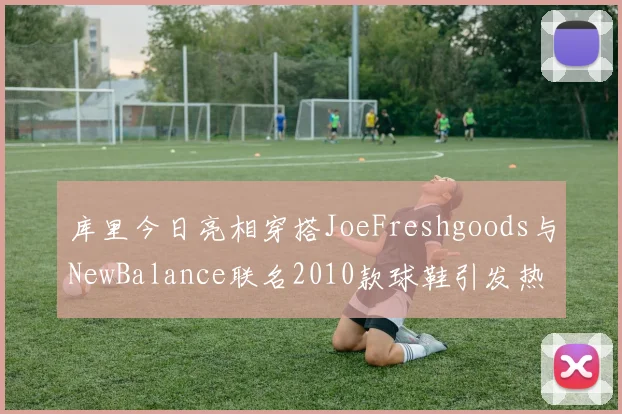 库里今日亮相穿搭JoeFreshgoods与NewBalance联名2010款球鞋引发热议
