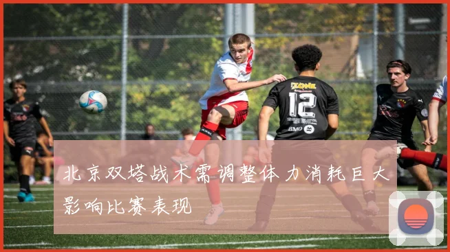 北京双塔战术需调整体力消耗巨大影响比赛表现