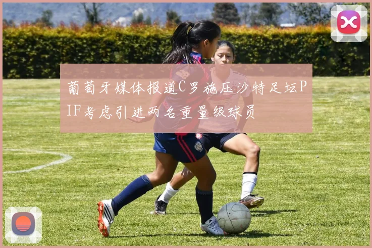 葡萄牙媒体报道C罗施压沙特足坛PIF考虑引进两名重量级球员