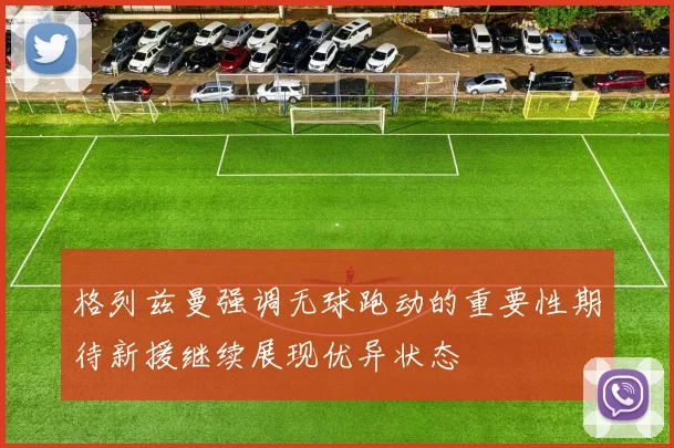 格列兹曼强调无球跑动的重要性期待新援继续展现优异状态